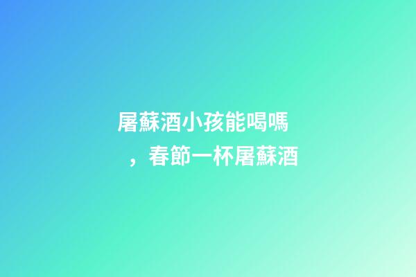 屠蘇酒小孩能喝嗎，春節一杯屠蘇酒